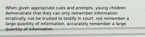 When given appropriate cues and prompts, young children demonstrate that they can only remember information erratically. not be trusted to testify in court. not remember a large quantity of information. accurately remember a large quantity of information.