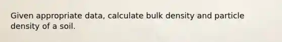 Given appropriate data, calculate bulk density and particle density of a soil.