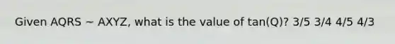 Given AQRS ~ AXYZ, what is the value of tan(Q)? 3/5 3/4 4/5 4/3