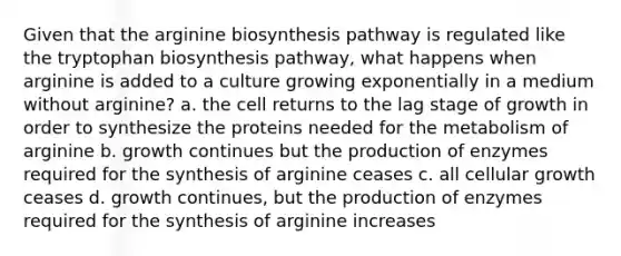 Given that the arginine biosynthesis pathway is regulated like the tryptophan biosynthesis pathway, what happens when arginine is added to a culture growing exponentially in a medium without arginine? a. the cell returns to the lag stage of growth in order to synthesize the proteins needed for the metabolism of arginine b. growth continues but the production of enzymes required for the synthesis of arginine ceases c. all cellular growth ceases d. growth continues, but the production of enzymes required for the synthesis of arginine increases