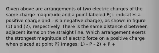 Given above are arrangements of two electric charges of the same charge magnitude and a point labeled P(+ indicates a positive charge and - is a negative charge), as shown in figure (1) and (2), respectively. There is the same distance d between adjacent items on the straight line. Which arrangement exerts the strongest magnitude of electric force on a positive charge when placed at point P? Images: 1) - P - 2) + P +