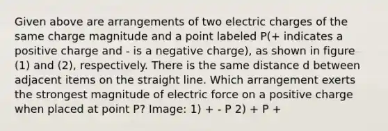 Given above are arrangements of two electric charges of the same charge magnitude and a point labeled P(+ indicates a positive charge and - is a negative charge), as shown in figure (1) and (2), respectively. There is the same distance d between adjacent items on the straight line. Which arrangement exerts the strongest magnitude of electric force on a positive charge when placed at point P? Image: 1) + - P 2) + P +