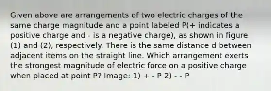 Given above are arrangements of two electric charges of the same charge magnitude and a point labeled P(+ indicates a positive charge and - is a negative charge), as shown in figure (1) and (2), respectively. There is the same distance d between adjacent items on the straight line. Which arrangement exerts the strongest magnitude of electric force on a positive charge when placed at point P? Image: 1) + - P 2) - - P