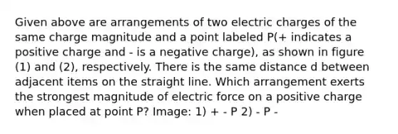 Given above are arrangements of two electric charges of the same charge magnitude and a point labeled P(+ indicates a positive charge and - is a negative charge), as shown in figure (1) and (2), respectively. There is the same distance d between adjacent items on the straight line. Which arrangement exerts the strongest magnitude of electric force on a positive charge when placed at point P? Image: 1) + - P 2) - P -