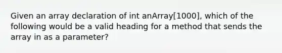 Given an array declaration of int anArray[1000], which of the following would be a valid heading for a method that sends the array in as a parameter?