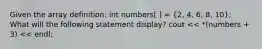 Given the array definition: int numbers[ ] = (2, 4, 6, 8, 10); What will the following statement display? cout << *(numbers + 3) << endl;