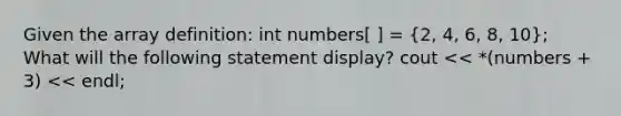 Given the array definition: int numbers[ ] = (2, 4, 6, 8, 10); What will the following statement display? cout << *(numbers + 3) << endl;