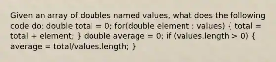 Given an array of doubles named values, what does the following code do: double total = 0; for(double element : values) ( total = total + element; ) double average = 0; if (values.length > 0) ( average = total/values.length; )