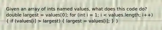 Given an array of ints named values, what does this code do? double largest = values[0]; for (int i = 1; i largest) ( largest = values[i]; ) }