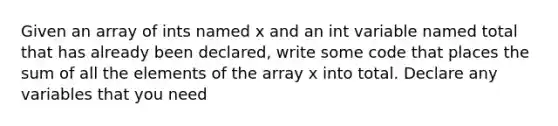 Given an array of ints named x and an int variable named total that has already been declared, write some code that places the sum of all the elements of the array x into total. Declare any variables that you need