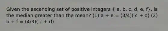 Given the ascending set of positive integers ( a, b, c, d, e, f), is the median greater than the mean? (1) a + e = (3/4)( c + d) (2) b + f = (4/3)( c + d)