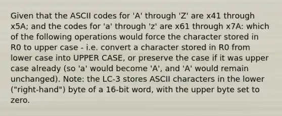 Given that the ASCII codes for 'A' through 'Z' are x41 through x5A; and the codes for 'a' through 'z' are x61 through x7A: which of the following operations would force the character stored in R0 to upper case - i.e. convert a character stored in R0 from lower case into UPPER CASE, or preserve the case if it was upper case already (so 'a' would become 'A', and 'A' would remain unchanged). Note: the LC-3 stores ASCII characters in the lower ("right-hand") byte of a 16-bit word, with the upper byte set to zero.