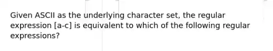 Given ASCII as the underlying character set, the regular expression [a-c] is equivalent to which of the following regular expressions?