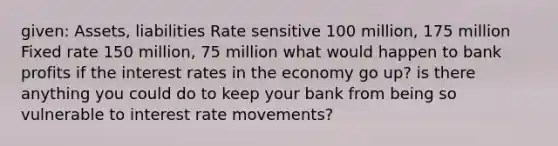 given: Assets, liabilities Rate sensitive 100 million, 175 million Fixed rate 150 million, 75 million what would happen to bank profits if the interest rates in the economy go up? is there anything you could do to keep your bank from being so vulnerable to interest rate movements?