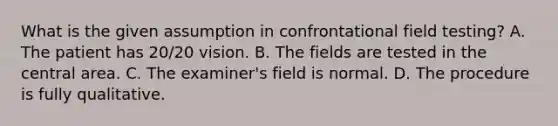 What is the given assumption in confrontational field testing? A. The patient has 20/20 vision. B. The fields are tested in the central area. C. The examiner's field is normal. D. The procedure is fully qualitative.