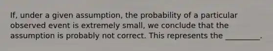 If, under a given assumption, the probability of a particular observed event is extremely small, we conclude that the assumption is probably not correct. This represents the _________.