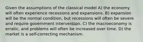 Given the assumptions of the classical model A) the economy will often experience recessions and expansions. B) expansion will be the normal condition, but recessions will often be severe and require government intervention. C) the macroeconomy is erratic, and problems will often be increased over time. D) the market is a self-correcting mechanism.