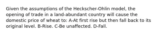 Given the assumptions of the Heckscher-Ohlin model, the opening of trade in a land-abundant country will cause the domestic price of wheat to: A-At first rise but then fall back to its original level. B-Rise. C-Be unaffected. D-Fall.