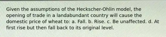 Given the assumptions of the Heckscher-Ohlin model, the opening of trade in a landabundant country will cause the domestic price of wheat to: a. Fall. b. Rise. c. Be unaffected. d. At first rise but then fall back to its original level.