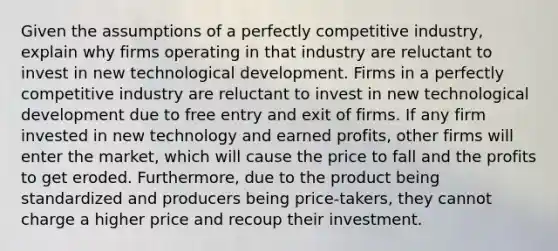 Given the assumptions of a perfectly competitive industry, explain why firms operating in that industry are reluctant to invest in new technological development. Firms in a perfectly competitive industry are reluctant to invest in new technological development due to free entry and exit of firms. If any firm invested in new technology and earned profits, other firms will enter the market, which will cause the price to fall and the profits to get eroded. Furthermore, due to the product being standardized and producers being price-takers, they cannot charge a higher price and recoup their investment.