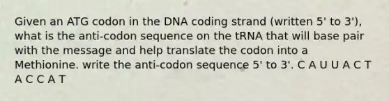 Given an ATG codon in the DNA coding strand (written 5' to 3'), what is the anti-codon sequence on the tRNA that will base pair with the message and help translate the codon into a Methionine. write the anti-codon sequence 5' to 3'. C A U U A C T A C C A T