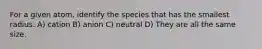 For a given atom, identify the species that has the smallest radius. A) cation B) anion C) neutral D) They are all the same size.