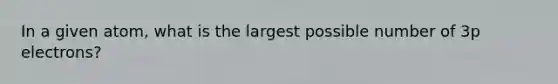 In a given atom, what is the largest possible number of 3p electrons?