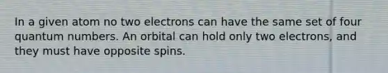 In a given atom no two electrons can have the same set of four quantum numbers. An orbital can hold only two electrons, and they must have opposite spins.