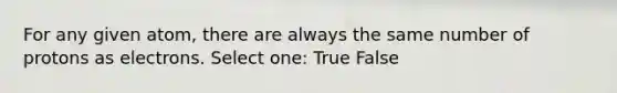 For any given atom, there are always the same number of protons as electrons. Select one: True False