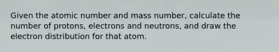 Given the atomic number and mass number, calculate the number of protons, electrons and neutrons, and draw the electron distribution for that atom.