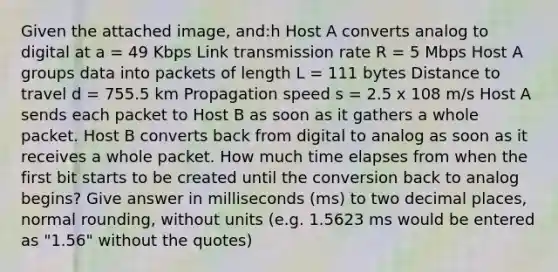 Given the attached image, and:h Host A converts analog to digital at a = 49 Kbps Link transmission rate R = 5 Mbps Host A groups data into packets of length L = 111 bytes Distance to travel d = 755.5 km Propagation speed s = 2.5 x 108 m/s Host A sends each packet to Host B as soon as it gathers a whole packet. Host B converts back from digital to analog as soon as it receives a whole packet. How much time elapses from when the first bit starts to be created until the conversion back to analog begins? Give answer in milliseconds (ms) to two decimal places, normal rounding, without units (e.g. 1.5623 ms would be entered as "1.56" without the quotes)