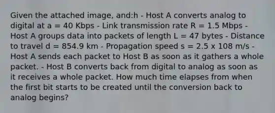 Given the attached image, and:h - Host A converts analog to digital at a = 40 Kbps - Link transmission rate R = 1.5 Mbps - Host A groups data into packets of length L = 47 bytes - Distance to travel d = 854.9 km - Propagation speed s = 2.5 x 108 m/s - Host A sends each packet to Host B as soon as it gathers a whole packet. - Host B converts back from digital to analog as soon as it receives a whole packet. How much time elapses from when the first bit starts to be created until the conversion back to analog begins?