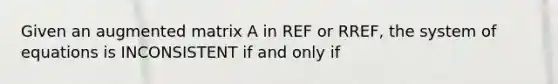 Given an augmented matrix A in REF or RREF, the system of equations is INCONSISTENT if and only if