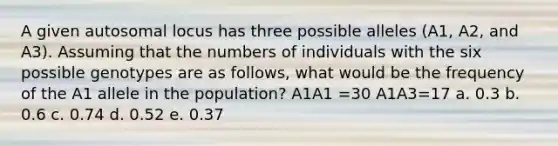 A given autosomal locus has three possible alleles (A1, A2, and A3). Assuming that the numbers of individuals with the six possible genotypes are as follows, what would be the frequency of the A1 allele in the population? A1A1 =30 A1A3=17 a. 0.3 b. 0.6 c. 0.74 d. 0.52 e. 0.37