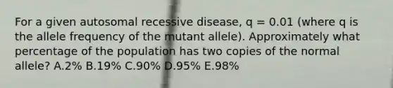 For a given autosomal recessive disease, q = 0.01 (where q is the allele frequency of the mutant allele). Approximately what percentage of the population has two copies of the normal allele? A.2% B.19% C.90% D.95% E.98%