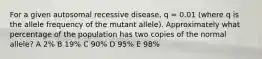 For a given autosomal recessive disease, q = 0.01 (where q is the allele frequency of the mutant allele). Approximately what percentage of the population has two copies of the normal allele? A 2% B 19% C 90% D 95% E 98%