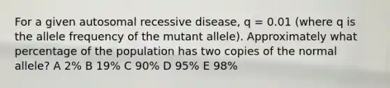 For a given autosomal recessive disease, q = 0.01 (where q is the allele frequency of the mutant allele). Approximately what percentage of the population has two copies of the normal allele? A 2% B 19% C 90% D 95% E 98%