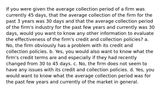 If you were given the average collection period of a firm was currently 45 days, that the average collection of the firm for the past 3 years was 30 days and that the average collection period of the firm's industry for the past few years and currently was 30 days, would you want to know any other information to evaluate the effectiveness of the firm's credit and collection policies? a. No, the firm obviously has a problem with its credit and collection policies. b. Yes, you would also want to know what the firm's credit terms are and especially if they had recently changed from 30 to 45 days. c. No, the firm does not seem to have any issues with its credit and collection policies. d. Yes, you would want to know what the average collection period was for the past few years and currently of the market in general.