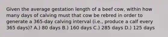 Given the average gestation length of a beef cow, within how many days of calving must that cow be rebred in order to generate a 365-day calving interval (i.e., produce a calf every 365 days)? A.) 80 days B.) 160 days C.) 285 days D.) 125 days