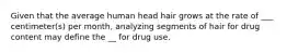 Given that the average human head hair grows at the rate of ___ centimeter(s) per month, analyzing segments of hair for drug content may define the __ for drug use.