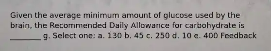 Given the average minimum amount of glucose used by the brain, the Recommended Daily Allowance for carbohydrate is ________ g. Select one: a. 130 b. 45 c. 250 d. 10 e. 400 Feedback