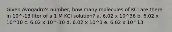 Given Avogadro's number, how many molecules of KCl are there in 10^-13 liter of a 1 M KCl solution? a. 6.02 x 10^36 b. 6.02 x 10^10 c. 6.02 x 10^-10 d. 6.02 x 10^3 e. 6.02 x 10^13