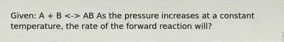 Given: A + B AB As the pressure increases at a constant temperature, the rate of the forward reaction will?