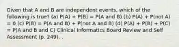 Given that A and B are independent events, which of the following is true? (a) P(A) + P(B) = P(A and B) (b) P(A) + P(not A) = 0 (c) P(B) = P(A and B) + P(not A and B) (d) P(A) + P(B) + P(C) = P(A and B and C) Clinical Informatics Board Review and Self Assessment (p. 249). .