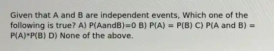 Given that A and B are independent events, Which one of the following is true? A) P(AandB)=0 B) P(A) = P(B) C) P(A and B) = P(A)*P(B) D) None of the above.