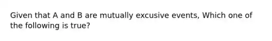 Given that A and B are mutually excusive events, Which one of the following is true?