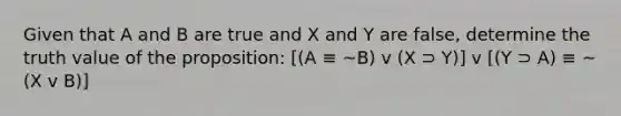 Given that A and B are true and X and Y are false, determine the truth value of the proposition: [(A ≡ ~B) v (X ⊃ Y)] v [(Y ⊃ A) ≡ ~(X v B)]