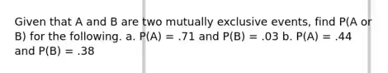 Given that A and B are two mutually exclusive events, find P(A or B) for the following. a. P(A) = .71 and P(B) = .03 b. P(A) = .44 and P(B) = .38