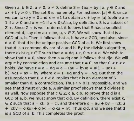 Given a, b ∈ Z, a ≠ 0, b ≠ 0, define S = (ax + by | x, y ∈ Z and ax + by > 0). The set S is nonempty. For instance, |a| ∈ S, since we can take y = 0 and x = ±1 to obtain ax + by = |a| (define x = 1 if a > 0 and x = −1 if a 0, that d is the unique positive GCD of a, b. We first show that d is a common divisor of a and b. By the division algorithm, there exist q, r ∈ Z such that a = dq + r, 0 ≤ r 0 is impossible, and we see that d must divide a. A similar proof shows that d divides b as well. Now suppose that c ∈ Z, c|a, c|b. To prove that d is a GCD of a, b, we must show that c|d. By definition, there exist k, ` ∈ Z such that a = ck, b = cl, and therefore d = au + bv = (ck)u + (cl)v = c(ku) + c(lv) = c(ku + lv). Thus c|d, and we see that d is a GCD of a, b. This completes the proof.