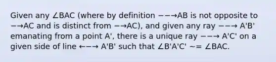 Given any ∠BAC (where by definition −−→AB is not opposite to −→AC and is distinct from −→AC), and given any ray −−→ A'B' emanating from a point A', there is a unique ray −−→ A'C' on a given side of line ←−→ A'B' such that ∠B'A'C' ∼= ∠BAC.